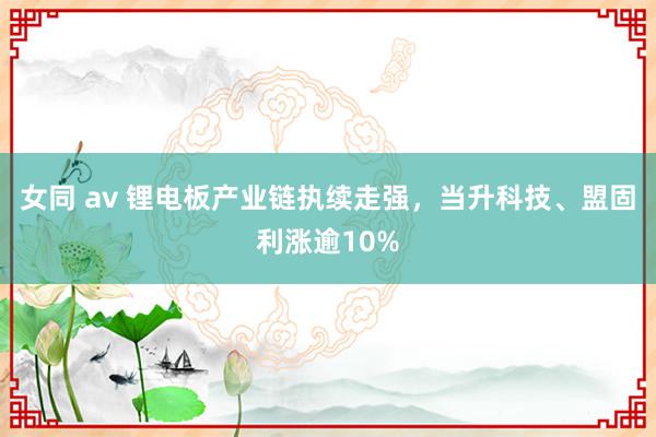 女同 av 锂电板产业链执续走强，当升科技、盟固利涨逾10%