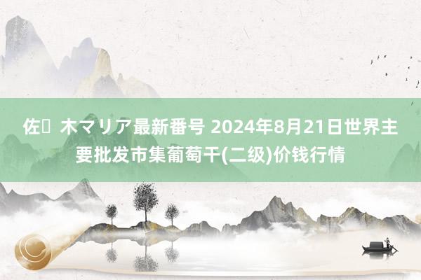 佐々木マリア最新番号 2024年8月21日世界主要批发市集葡萄干(二级)价钱行情