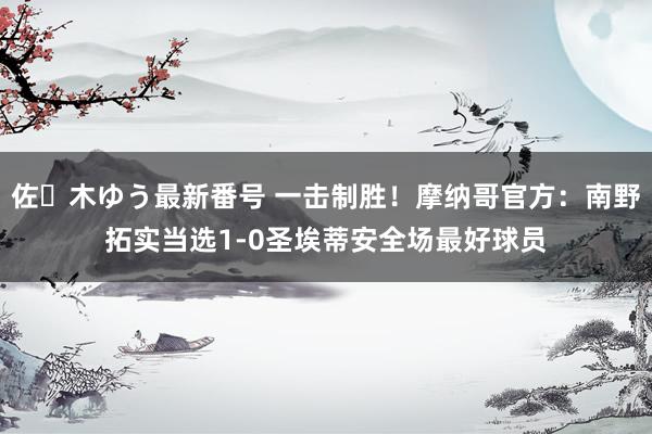 佐々木ゆう最新番号 一击制胜！摩纳哥官方：南野拓实当选1-0圣埃蒂安全场最好球员