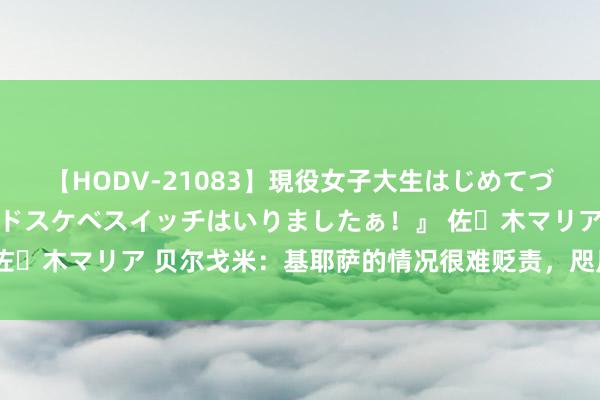 【HODV-21083】現役女子大生はじめてづくしのセックス 『私のドスケベスイッチはいりましたぁ！』 佐々木マリア 贝尔戈米：基耶萨的情况很难贬责，咫尺仍是烂透了