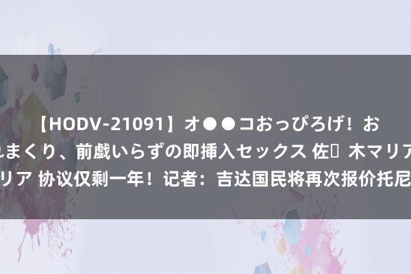 【HODV-21091】オ●●コおっぴろげ！お姉ちゃん 四六時中濡れまくり、前戯いらずの即挿入セックス 佐々木マリア 协议仅剩一年！记者：吉达国民将再次报价托尼，接近5000万镑要价