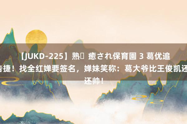 【JUKD-225】熟・癒され保育園 3 葛优追星告捷！找全红婵要签名，婵妹笑称：葛大爷比王俊凯还帅！