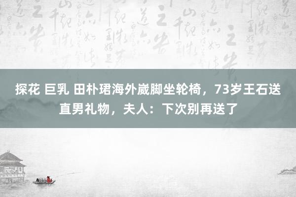 探花 巨乳 田朴珺海外崴脚坐轮椅，73岁王石送直男礼物，夫人：下次别再送了