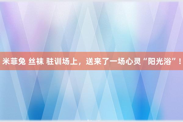 米菲兔 丝袜 驻训场上，送来了一场心灵“阳光浴”！