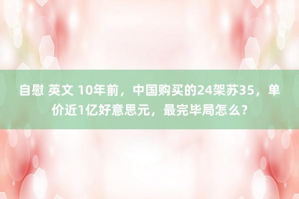 自慰 英文 10年前，中国购买的24架苏35，单价近1亿好意思元，最完毕局怎么？