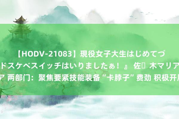 【HODV-21083】現役女子大生はじめてづくしのセックス 『私のドスケベスイッチはいりましたぁ！』 佐々木マリア 两部门：聚焦要紧技能装备“卡脖子”费劲 积极开展要紧技能装备科技攻关