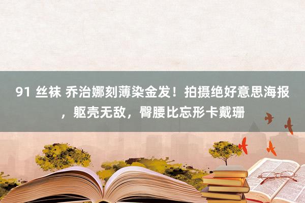 91 丝袜 乔治娜刻薄染金发！拍摄绝好意思海报，躯壳无敌，臀腰比忘形卡戴珊