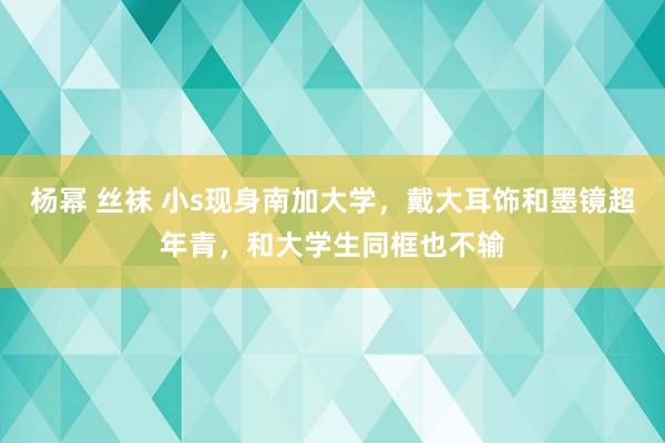 杨幂 丝袜 小s现身南加大学，戴大耳饰和墨镜超年青，和大学生同框也不输