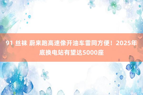 91 丝袜 蔚来跑高速像开油车雷同方便！2025年底换电站有望达5000座