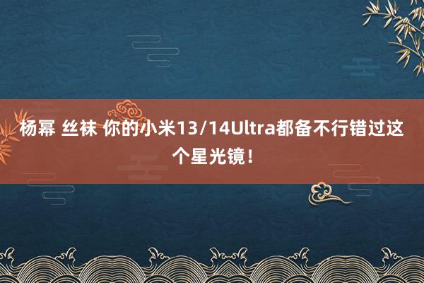 杨幂 丝袜 你的小米13/14Ultra都备不行错过这个星光镜！