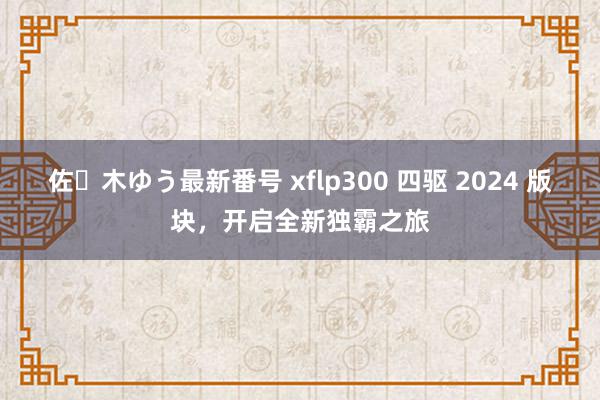 佐々木ゆう最新番号 xflp300 四驱 2024 版块，开启全新独霸之旅