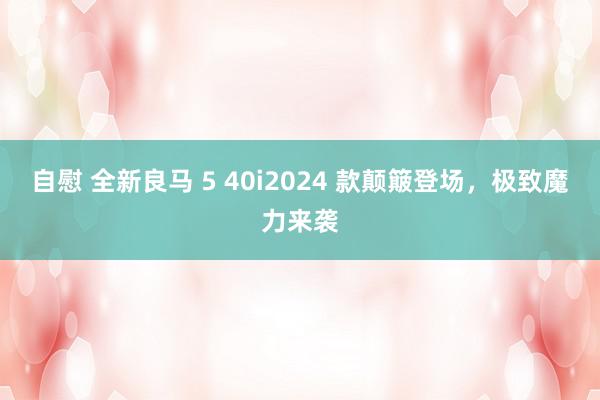 自慰 全新良马 5 40i2024 款颠簸登场，极致魔力来袭