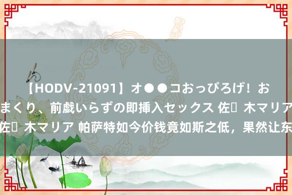 【HODV-21091】オ●●コおっぴろげ！お姉ちゃん 四六時中濡れまくり、前戯いらずの即挿入セックス 佐々木マリア 帕萨特如今价钱竟如斯之低，果然让东谈主很骇怪！