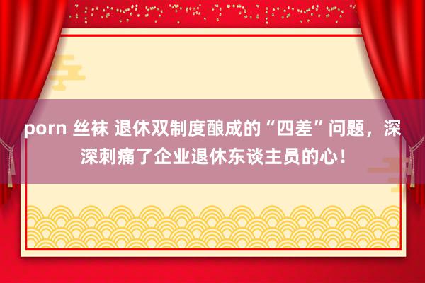 porn 丝袜 退休双制度酿成的“四差”问题，深深刺痛了企业退休东谈主员的心！