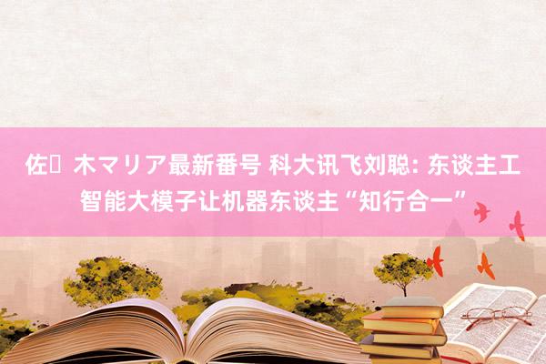 佐々木マリア最新番号 科大讯飞刘聪: 东谈主工智能大模子让机器东谈主“知行合一”