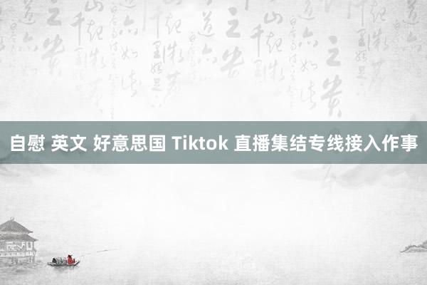 自慰 英文 好意思国 Tiktok 直播集结专线接入作事