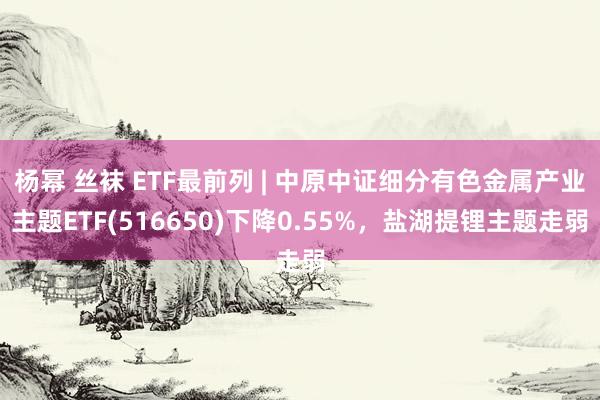 杨幂 丝袜 ETF最前列 | 中原中证细分有色金属产业主题ETF(516650)下降0.55%，盐湖提锂主题走弱