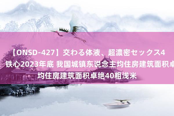 【ONSD-427】交わる体液、超濃密セックス4時間 住建部：铁心2023年底 我国城镇东说念主均住房建筑面积卓绝40粗浅米