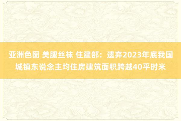 亚洲色图 美腿丝袜 住建部：遗弃2023年底我国城镇东说念主均住房建筑面积跨越40平时米