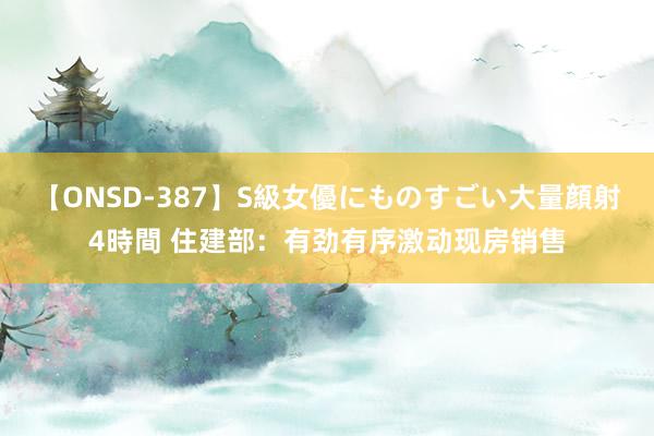 【ONSD-387】S級女優にものすごい大量顔射4時間 住建部：有劲有序激动现房销售