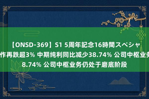 【ONSD-369】S1 5周年記念16時間スペシャル RED 碧桂园工作再跌超3% 中期纯利同比减少38.74% 公司中枢业务仍处于磨底阶段