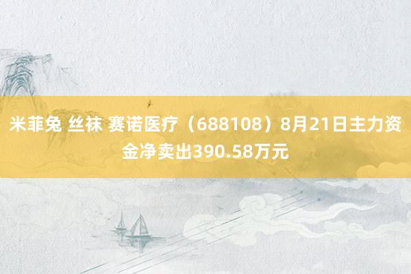 米菲兔 丝袜 赛诺医疗（688108）8月21日主力资金净卖出390.58万元