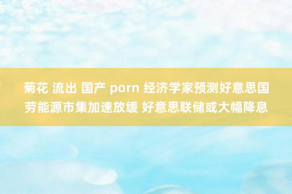 菊花 流出 国产 porn 经济学家预测好意思国劳能源市集加速放缓 好意思联储或大幅降息