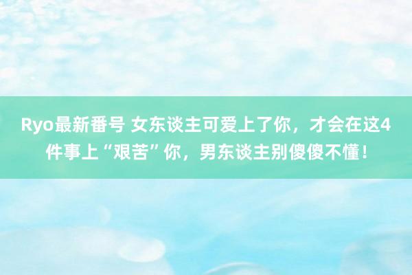 Ryo最新番号 女东谈主可爱上了你，才会在这4件事上“艰苦”你，男东谈主别傻傻不懂！