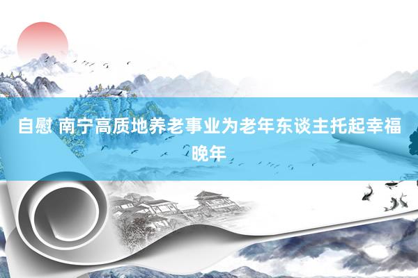 自慰 南宁高质地养老事业为老年东谈主托起幸福晚年