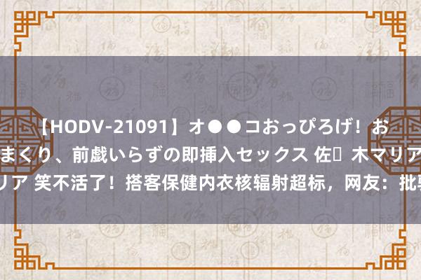 【HODV-21091】オ●●コおっぴろげ！お姉ちゃん 四六時中濡れまくり、前戯いらずの即挿入セックス 佐々木マリア 笑不活了！搭客保健内衣核辐射超标，网友：批驳区里都东说念主才啊