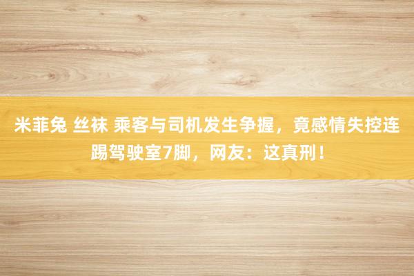 米菲兔 丝袜 乘客与司机发生争握，竟感情失控连踢驾驶室7脚，网友：这真刑！