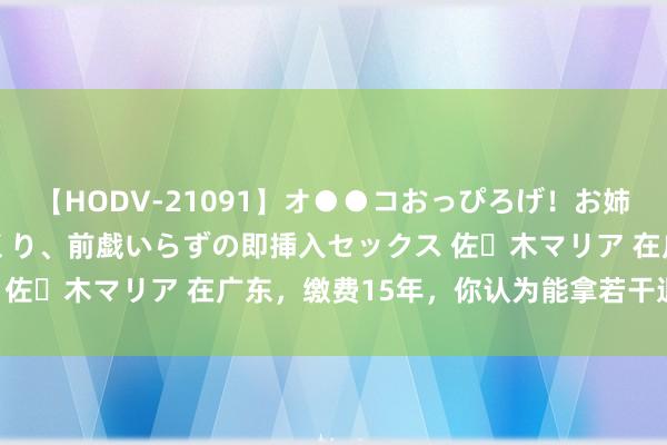 【HODV-21091】オ●●コおっぴろげ！お姉ちゃん 四六時中濡れまくり、前戯いらずの即挿入セックス 佐々木マリア 在广东，缴费15年，你认为能拿若干退休金？