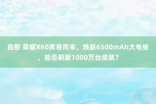 自慰 荣耀X60席卷而来，焕新6500mAh大电板，能否刷新1000万台成就？