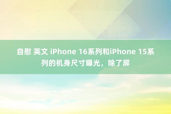 自慰 英文 iPhone 16系列和iPhone 15系列的机身尺寸曝光，除了屏