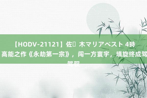 【HODV-21121】佐々木マリアベスト 4時間 高能之作《永劫第一宗》，闯一方寰宇，填旋终成驾驭