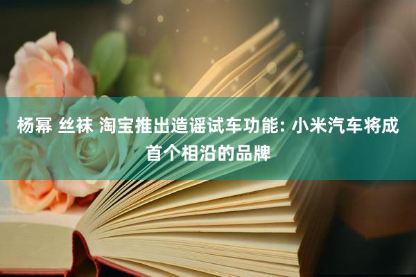 杨幂 丝袜 淘宝推出造谣试车功能: 小米汽车将成首个相沿的品牌