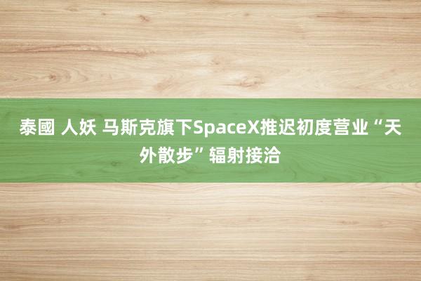 泰國 人妖 马斯克旗下SpaceX推迟初度营业“天外散步”辐射接洽